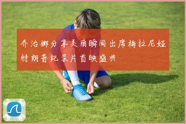 乔治娜分享美丽瞬间出席梅拉尼娅特朗普纪录片首映盛典