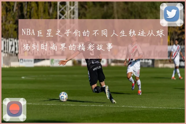 NBA巨星之子们的不同人生轨迹从球场到时尚界的精彩故事