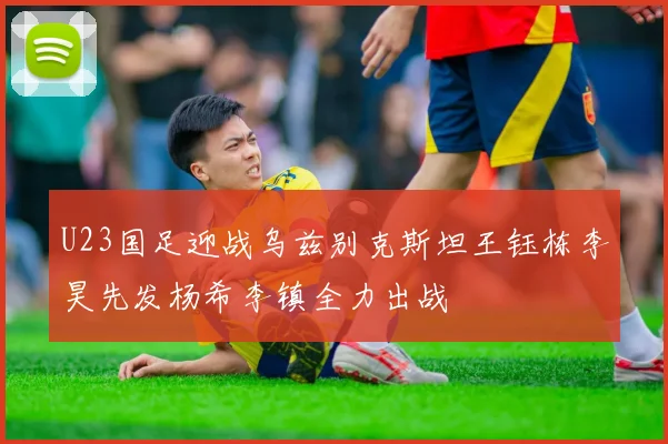 U23国足迎战乌兹别克斯坦王钰栋李昊先发杨希李镇全力出战