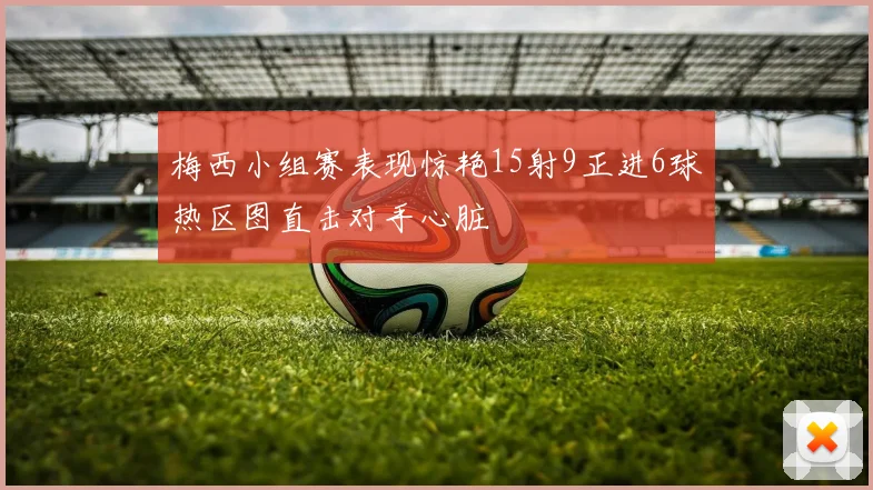 梅西小组赛表现惊艳15射9正进6球热区图直击对手心脏