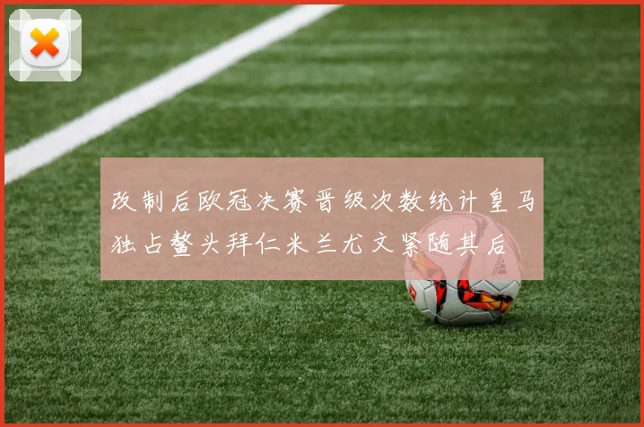 改制后欧冠决赛晋级次数统计皇马独占鳌头拜仁米兰尤文紧随其后