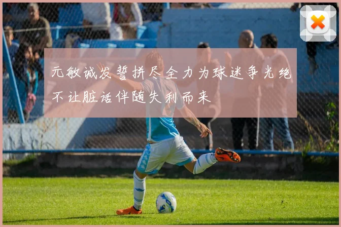 元敏诚发誓拼尽全力为球迷争光绝不让脏话伴随失利而来