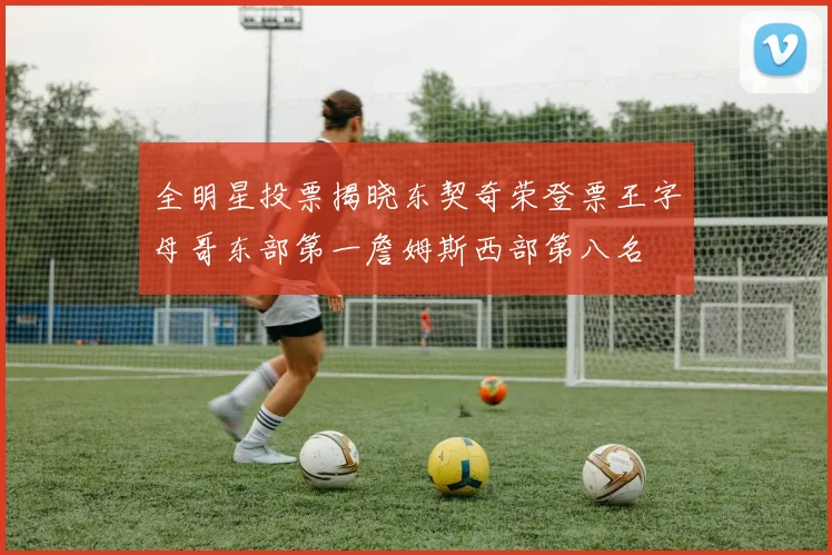全明星投票揭晓东契奇荣登票王字母哥东部第一詹姆斯西部第八名
