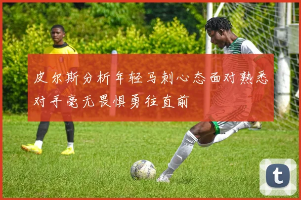 皮尔斯分析年轻马刺心态面对熟悉对手毫无畏惧勇往直前