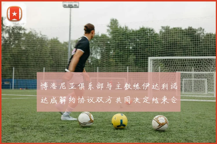 博洛尼亚俱乐部与主教练伊达利诺达成解约协议双方共同决定结束合作关系