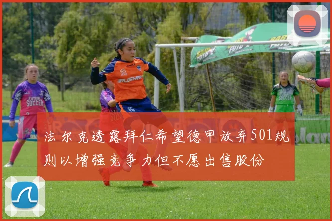 法尔克透露拜仁希望德甲放弃501规则以增强竞争力但不愿出售股份