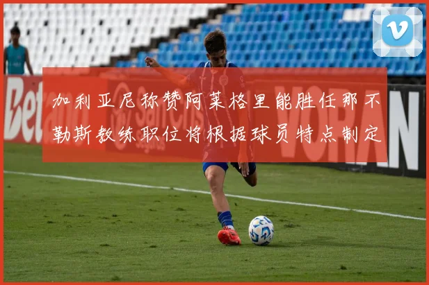 加利亚尼称赞阿莱格里能胜任那不勒斯教练职位将根据球员特点制定战术