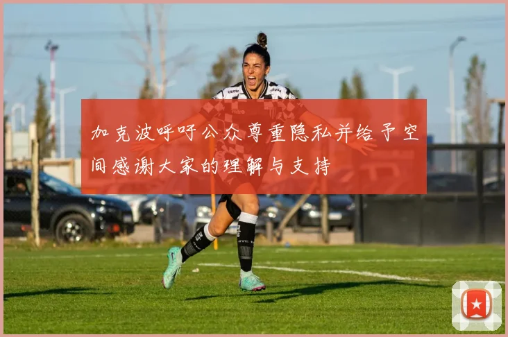 加克波呼吁公众尊重隐私并给予空间感谢大家的理解与支持