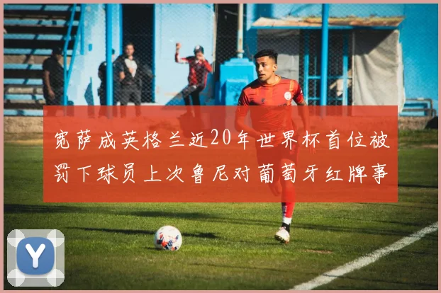 宽萨成英格兰近20年世界杯首位被罚下球员上次鲁尼对葡萄牙红牌事件回顾
