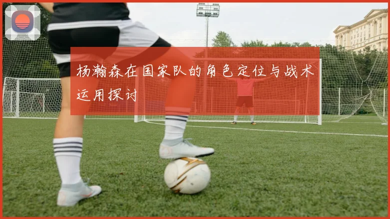 杨瀚森在国家队的角色定位与战术运用探讨