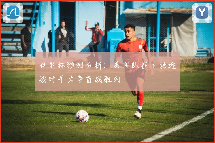 世界杯预测分析：美国队在主场迎战对手力争首战胜利