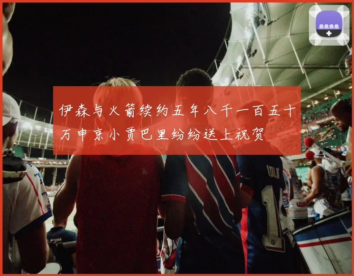 伊森与火箭续约五年八千一百五十万申京小贾巴里纷纷送上祝贺