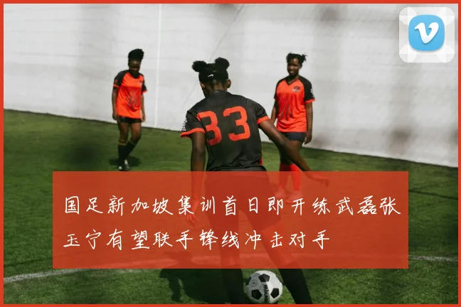国足新加坡集训首日即开练武磊张玉宁有望联手锋线冲击对手