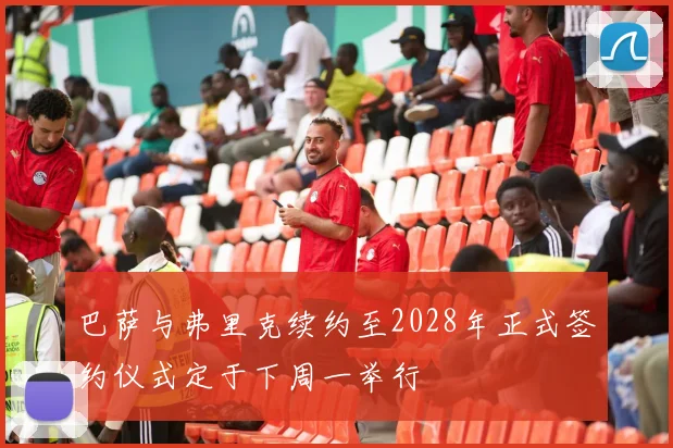 巴萨与弗里克续约至2028年正式签约仪式定于下周一举行