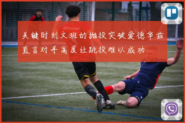 关键时刻文班的抛投突破爱德华兹直言对手高度让跳投难以成功