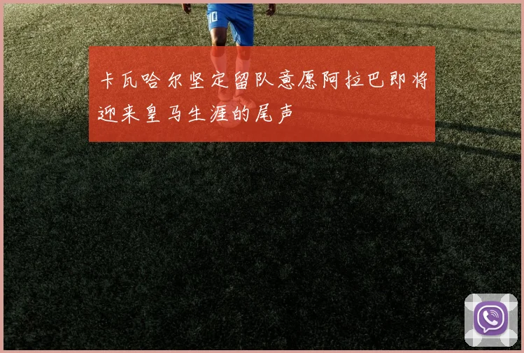 卡瓦哈尔坚定留队意愿阿拉巴即将迎来皇马生涯的尾声