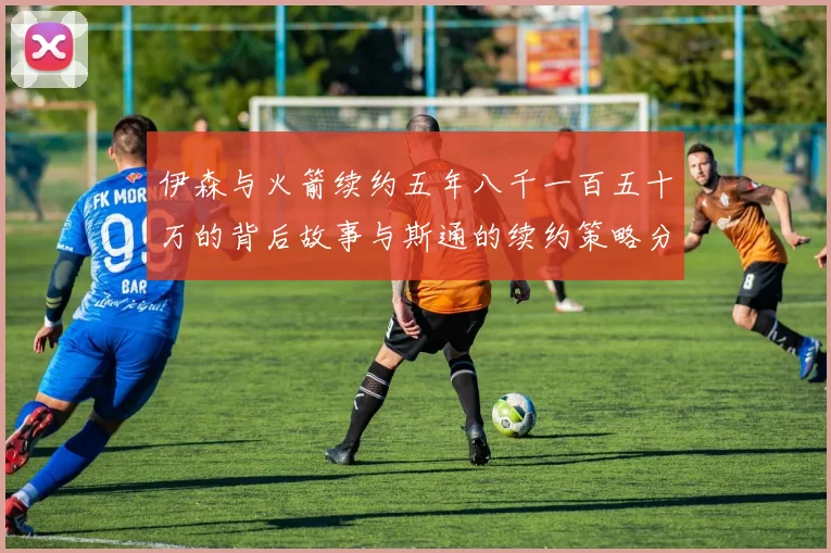 伊森与火箭续约五年八千一百五十万的背后故事与斯通的续约策略分析